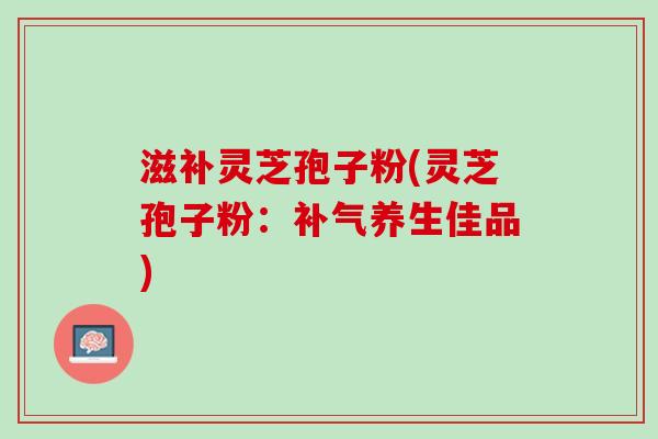 滋补灵芝孢子粉(灵芝孢子粉：补气养生佳品)