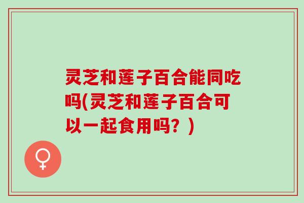 灵芝和莲子百合能同吃吗(灵芝和莲子百合可以一起食用吗？)