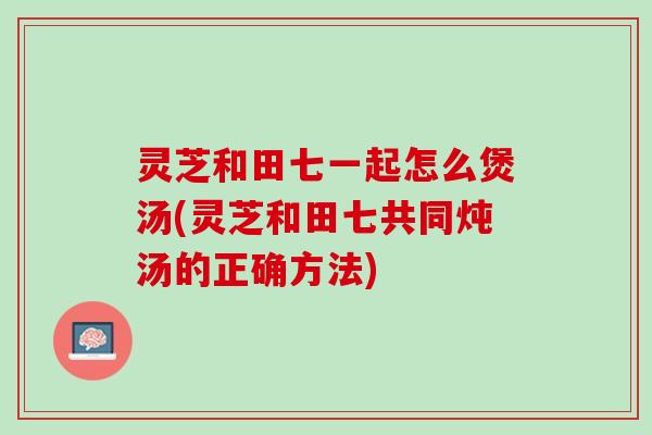 灵芝和田七一起怎么煲汤(灵芝和田七共同炖汤的正确方法) 灵芝和田七一起怎么煲汤(灵芝和田七共同炖汤的正确方法)