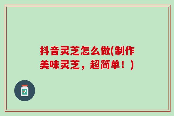 抖音灵芝怎么做(制作美味灵芝，超简单！)