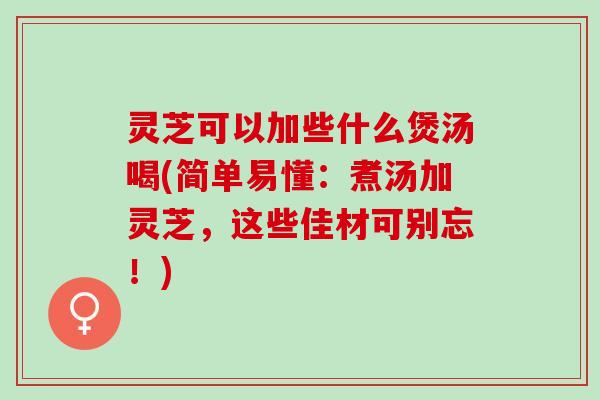 灵芝可以加些什么煲汤喝(简单易懂：煮汤加灵芝，这些佳材可别忘！)