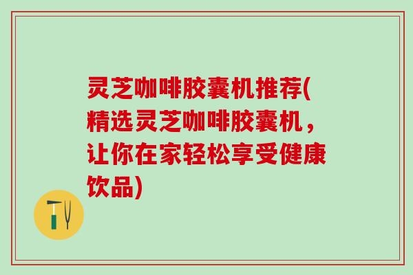 灵芝咖啡胶囊机推荐(精选灵芝咖啡胶囊机，让你在家轻松享受健康饮品)