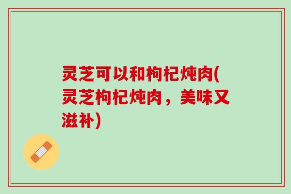 灵芝可以和枸杞炖肉(灵芝枸杞炖肉，美味又滋补)