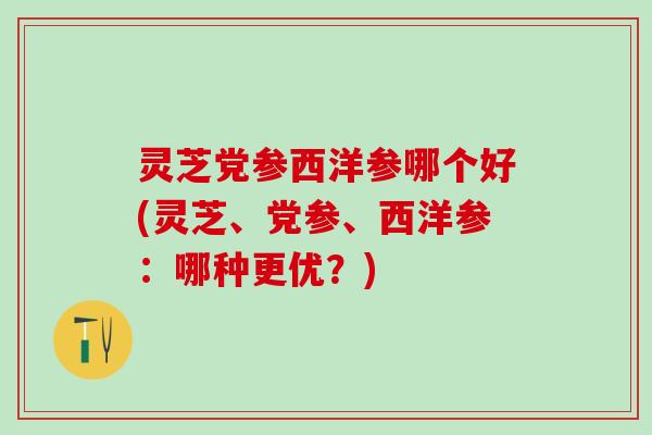 灵芝党参西洋参哪个好(灵芝、党参、西洋参：哪种更优？)