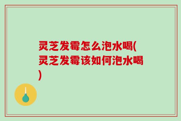 灵芝发霉怎么泡水喝(灵芝发霉该如何泡水喝)