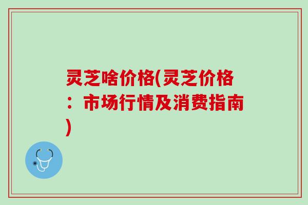 灵芝啥价格(灵芝价格：市场行情及消费指南)