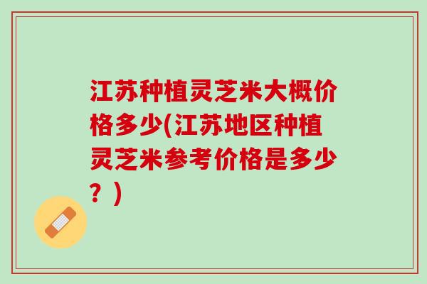 江苏种植灵芝米大概价格多少(江苏地区种植灵芝米参考价格是多少？)