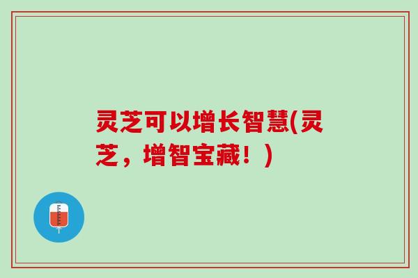灵芝可以增长智慧(灵芝，增智宝藏！)
