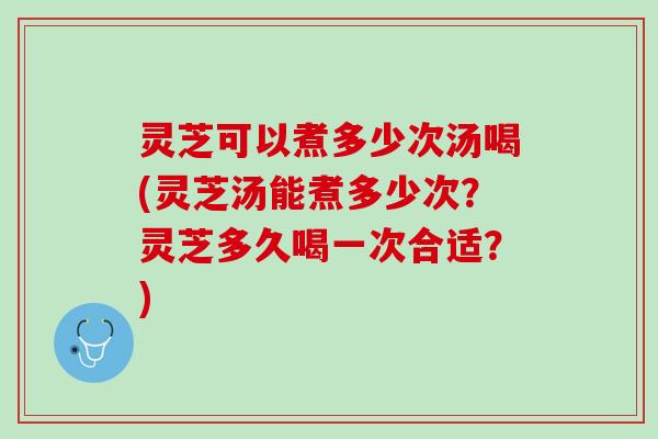 灵芝可以煮多少次汤喝(灵芝汤能煮多少次？灵芝多久喝一次合适？)