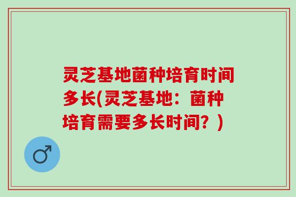 灵芝基地菌种培育时间多长(灵芝基地：菌种培育需要多长时间？)