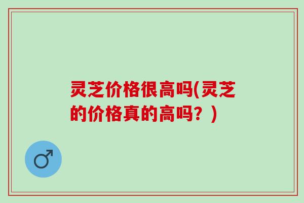 灵芝价格很高吗(灵芝的价格真的高吗？)