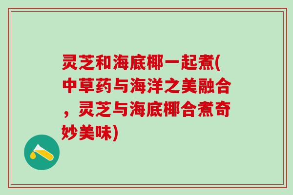 灵芝和海底椰一起煮(中草药与海洋之美融合，灵芝与海底椰合煮奇妙美味)