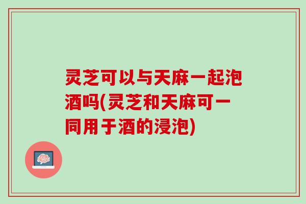 灵芝可以与天麻一起泡酒吗(灵芝和天麻可一同用于酒的浸泡)