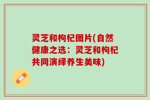 灵芝和枸杞图片(自然健康之选:灵芝和枸杞共同演绎养生美味) 灵芝和枸杞图片(自然健康之选:灵芝和枸杞共同演绎养生美味)