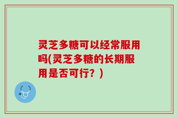 灵芝多糖可以经常服用吗(灵芝多糖的长期服用是否可行？)