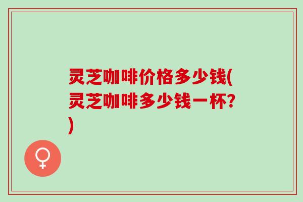 灵芝咖啡价格多少钱(灵芝咖啡多少钱一杯？)