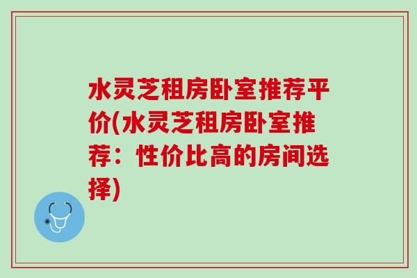 水灵芝租房卧室推荐平价(水灵芝租房卧室推荐:性价比高的房间选择) 水灵芝租房卧室推荐平价(水灵芝租房卧室推荐:性价比高的房间选择)