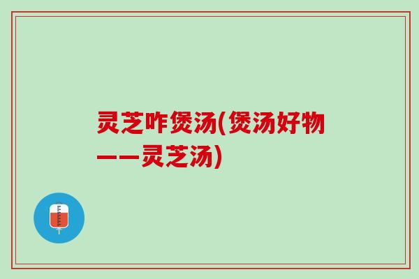 灵芝咋煲汤(煲汤好物——灵芝汤)