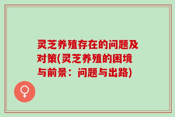 灵芝养殖存在的问题及对策(灵芝养殖的困境与前景:问题与出路) 灵芝养殖存在的问题及对策(灵芝养殖的困境与前景:问题与出路)
