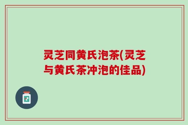 灵芝同黄氏泡茶(灵芝与黄氏茶冲泡的佳品)
