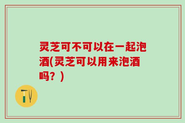 灵芝可不可以在一起泡酒(灵芝可以用来泡酒吗？)