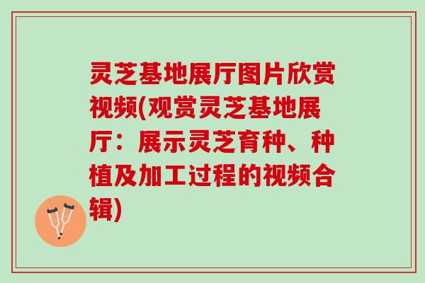 灵芝基地展厅图片欣赏视频(观赏灵芝基地展厅：展示灵芝育种、种植及加工过程的视频合辑)