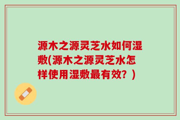 源木之源灵芝水如何湿敷(源木之源灵芝水怎样使用湿敷最有效？)