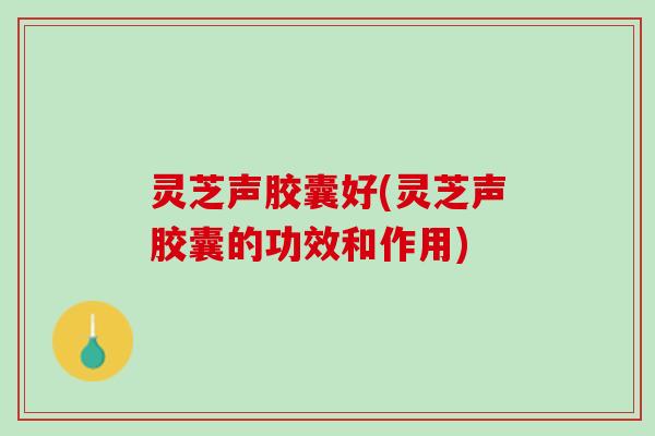 灵芝声胶囊好(灵芝声胶囊的功效和作用) 灵芝声胶囊好(灵芝声胶囊的功效和作用)