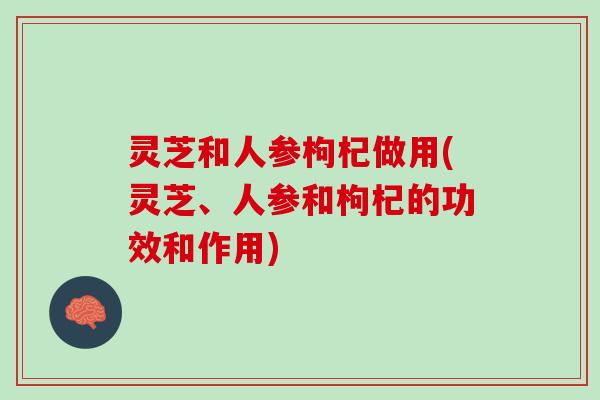 灵芝和人参枸杞做用(灵芝、人参和枸杞的功效和作用) 灵芝和人参枸杞做用(灵芝、人参和枸杞的功效和作用)