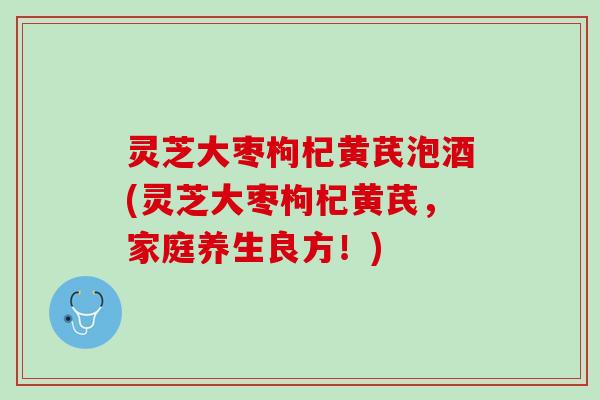 灵芝大枣枸杞黄芪泡酒(灵芝大枣枸杞黄芪，家庭养生良方！)