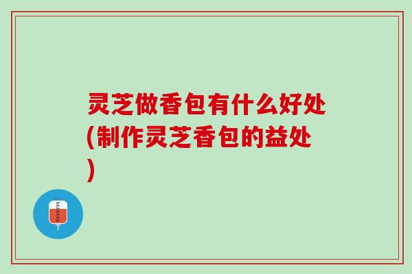 灵芝做香包有什么好处(制作灵芝香包的益处)