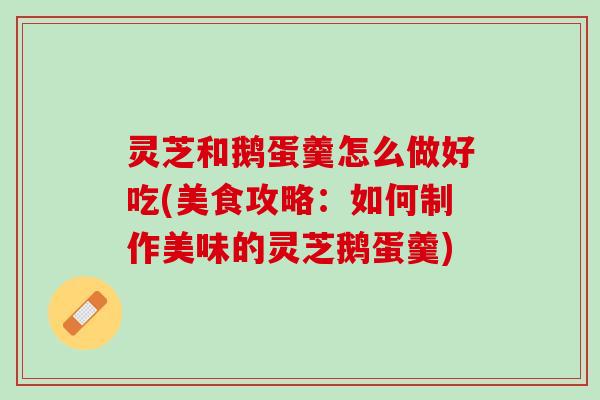灵芝和鹅蛋羹怎么做好吃(美食攻略：如何制作美味的灵芝鹅蛋羹)