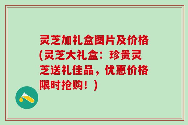 灵芝加礼盒图片及价格(灵芝大礼盒:珍贵灵芝送礼佳品,优惠价格限时抢购!) 灵芝加礼盒图片及价格(灵芝大礼盒:珍贵灵芝送礼佳品,优惠价格限时抢购!)