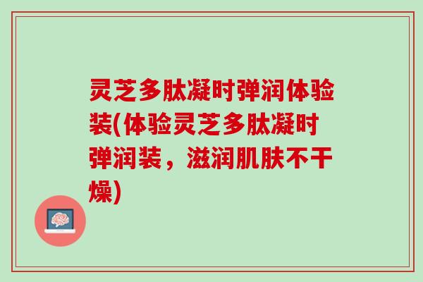 灵芝多肽凝时弹润体验装(体验灵芝多肽凝时弹润装，滋润肌肤不干燥)