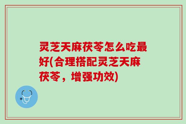 灵芝天麻茯苓怎么吃好(合理搭配灵芝天麻茯苓,增强功效) 灵芝天麻茯苓怎么吃好(合理搭配灵芝天麻茯苓,增强功效)