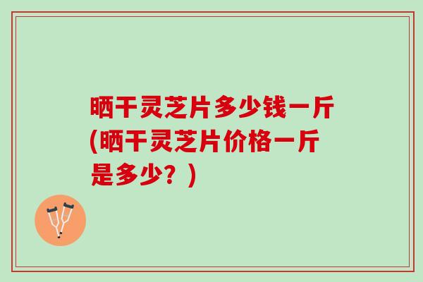 晒干灵芝片多少钱一斤(晒干灵芝片价格一斤是多少？)