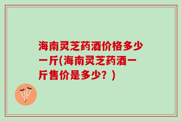 海南灵芝药酒价格多少一斤(海南灵芝药酒一斤售价是多少?) 海南灵芝药酒价格多少一斤(海南灵芝药酒一斤售价是多少?)