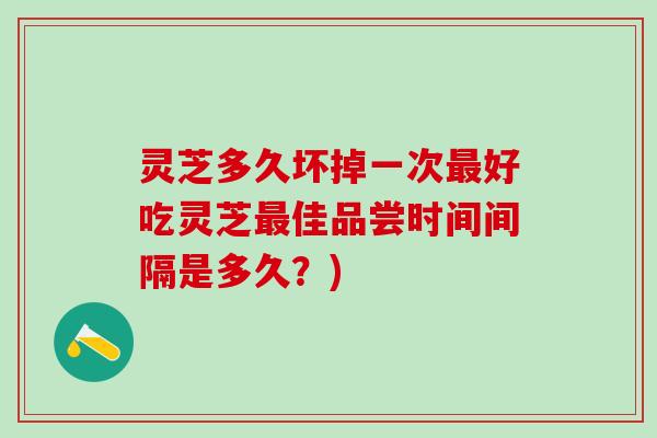 灵芝多久坏掉一次好吃灵芝佳品尝时间间隔是多久?) 灵芝多久坏掉一次好吃灵芝佳品尝时间间隔是多久?)