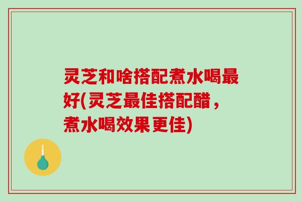 灵芝和啥搭配煮水喝好(灵芝佳搭配醋,煮水喝效果更佳) 灵芝和啥搭配煮水喝好(灵芝佳搭配醋,煮水喝效果更佳)