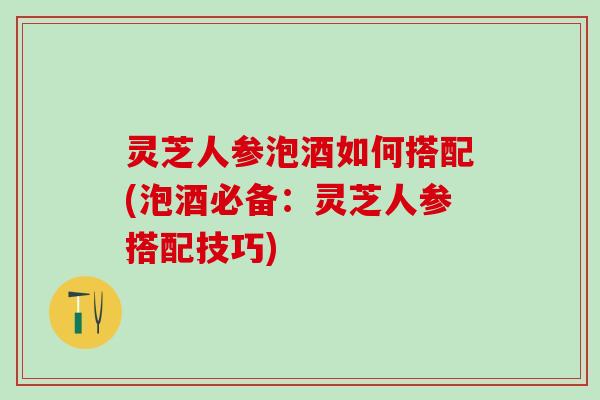 灵芝人参泡酒如何搭配(泡酒必备：灵芝人参搭配技巧)