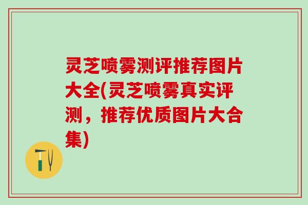 灵芝喷雾测评推荐图片大全(灵芝喷雾真实评测，推荐优质图片大合集)