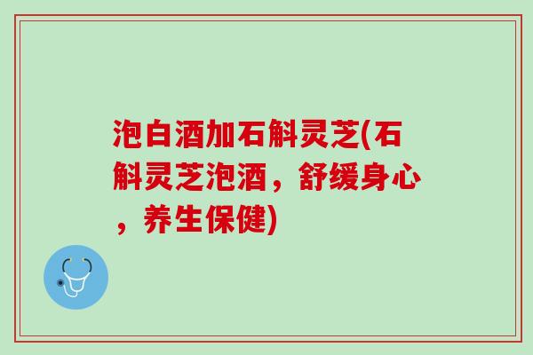 泡白酒加石斛灵芝(石斛灵芝泡酒，舒缓身心，养生保健)