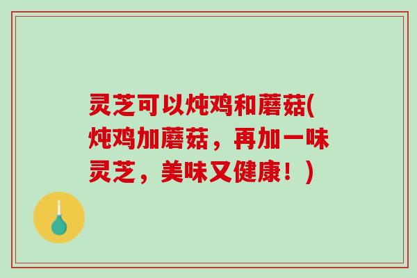 灵芝可以炖鸡和蘑菇(炖鸡加蘑菇，再加一味灵芝，美味又健康！)