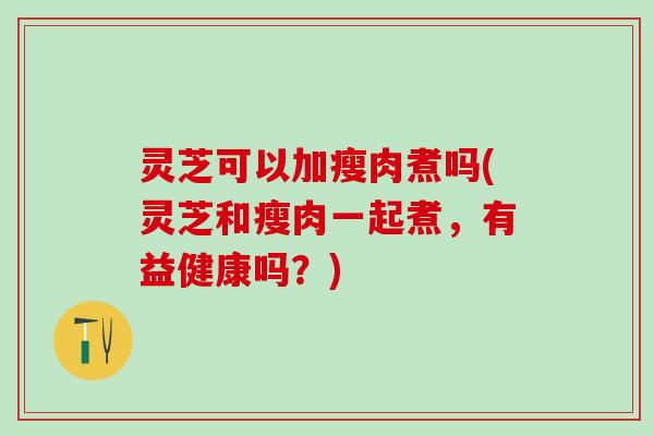 灵芝可以加瘦肉煮吗(灵芝和瘦肉一起煮，有益健康吗？)