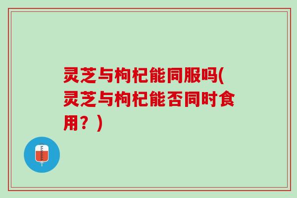 灵芝与枸杞能同服吗(灵芝与枸杞能否同时食用？)