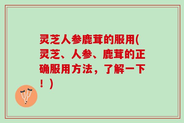 灵芝人参鹿茸的服用(灵芝、人参、鹿茸的正确服用方法，了解一下！)