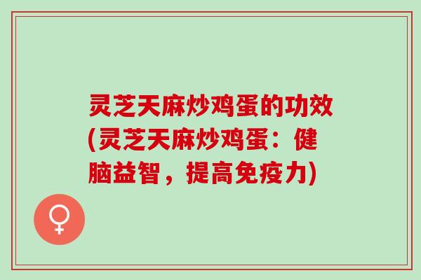 灵芝天麻炒鸡蛋的功效(灵芝天麻炒鸡蛋：健脑益智，提高免疫力)