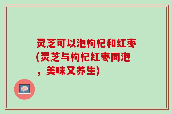 灵芝可以泡枸杞和红枣(灵芝与枸杞红枣同泡，美味又养生)