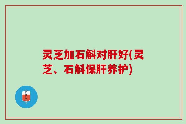 灵芝加石斛对肝好(灵芝、石斛保肝养护)