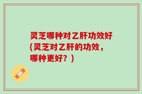 灵芝哪种对乙肝功效好(灵芝对乙肝的功效，哪种更好？)